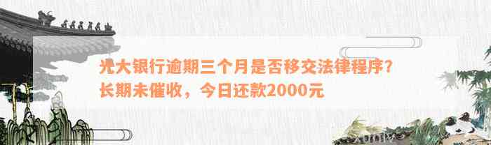 光大银行逾期三个月是否移交法律程序？长期未催收，今日还款2000元