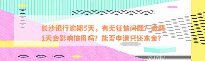 长沙银行逾期5天，有无征信问题？逾期1天会影响信用吗？能否申请只还本金？