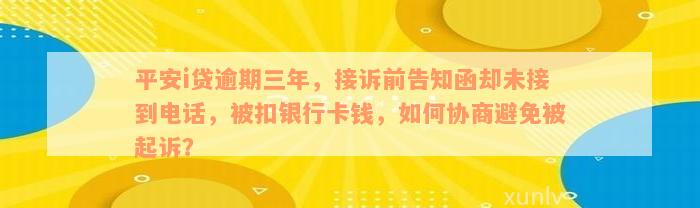 平安i贷逾期三年，接诉前告知函却未接到电话，被扣银行卡钱，如何协商避免被起诉？