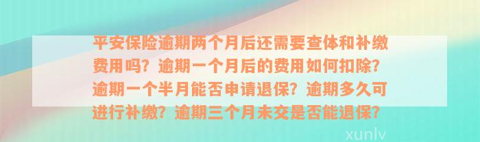 平安保险逾期两个月后还需要查体和补缴费用吗？逾期一个月后的费用如何扣除？逾期一个半月能否申请退保？逾期多久可进行补缴？逾期三个月未交是否能退保？