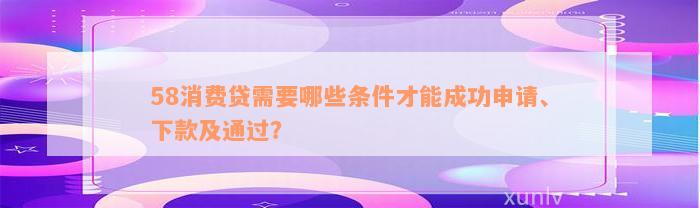 58消费贷需要哪些条件才能成功申请、下款及通过？