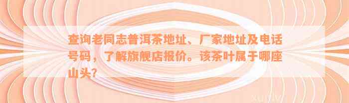 查询老同志普洱茶地址、厂家地址及电话号码，了解旗舰店报价。该茶叶属于哪座山头？