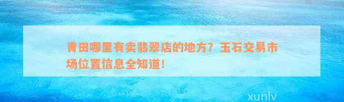 青田哪里有卖翡翠店的地方？玉石交易市场位置信息全知道！