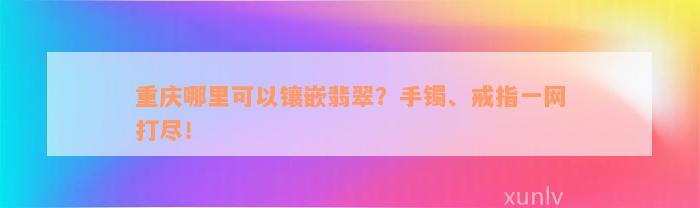 重庆哪里可以镶嵌翡翠？手镯、戒指一网打尽！