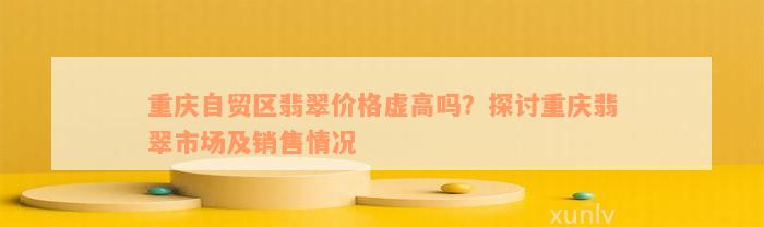 重庆自贸区翡翠价格虚高吗？探讨重庆翡翠市场及销售情况