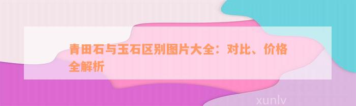 青田石与玉石区别图片大全：对比、价格全解析