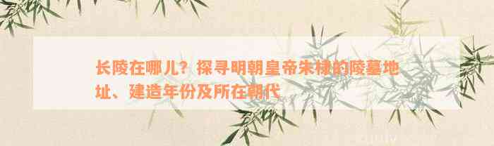 长陵在哪儿？探寻明朝皇帝朱棣的陵墓地址、建造年份及所在朝代