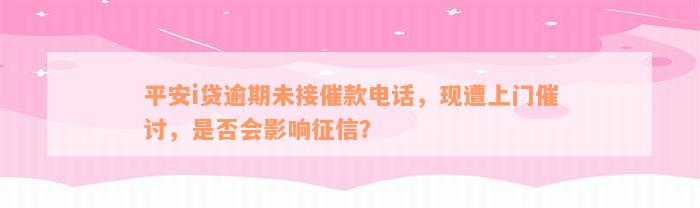 平安i贷逾期未接催款电话，现遭上门催讨，是否会影响征信？