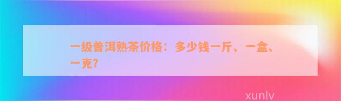 一级普洱熟茶价格：多少钱一斤、一盒、一克？