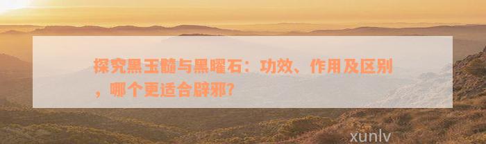 探究黑玉髓与黑曜石：功效、作用及区别，哪个更适合辟邪？