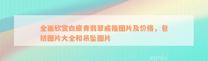 全面欣赏白底青翡翠戒指图片及价格，包括图片大全和吊坠图片