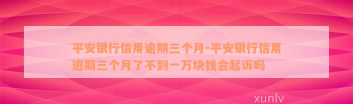 平安银行信用逾期三个月-平安银行信用逾期三个月了不到一万块钱会起诉吗