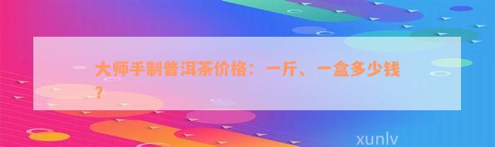 大师手制普洱茶价格：一斤、一盒多少钱？