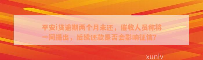 平安i贷逾期两个月未还，催收人员称将一同提出，后续还款是否会影响征信？