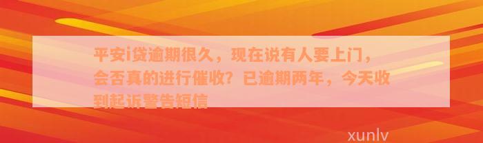 平安i贷逾期很久，现在说有人要上门，会否真的进行催收？已逾期两年，今天收到起诉警告短信