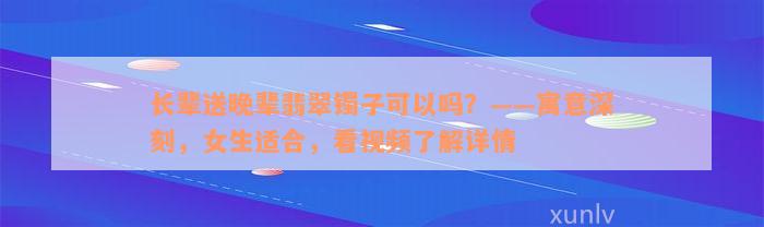 长辈送晚辈翡翠镯子可以吗？——寓意深刻，女生适合，看视频了解详情