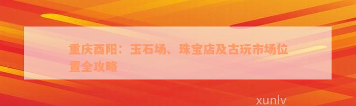 重庆酉阳：玉石场、珠宝店及古玩市场位置全攻略