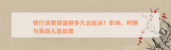 银行消费贷逾期多久会起诉？影响、时限与失信人员处理