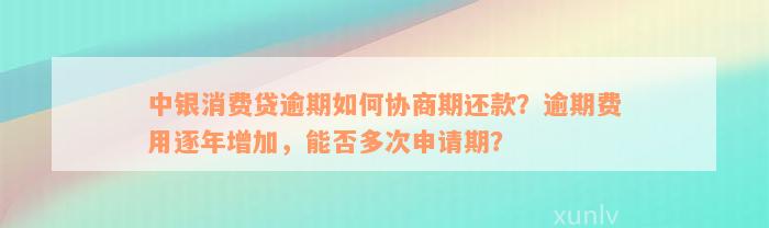 中银消费贷逾期如何协商期还款？逾期费用逐年增加，能否多次申请期？