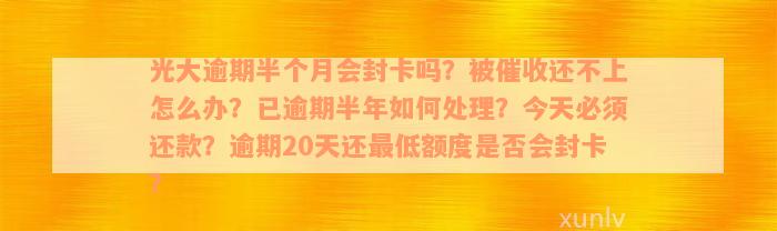 光大逾期半个月会封卡吗？被催收还不上怎么办？已逾期半年如何处理？今天必须还款？逾期20天还最低额度是否会封卡？