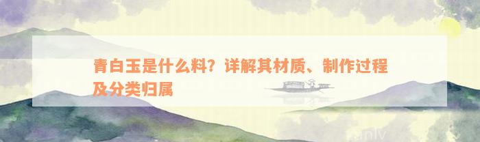 青白玉是什么料？详解其材质、制作过程及分类归属