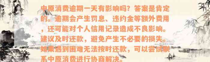 中原消费逾期一天有影响吗？答案是肯定的。逾期会产生罚息、违约金等额外费用，还可能对个人信用记录造成不良影响。建议及时还款，避免产生不必要的损失。如果遇到困难无法按时还款，可以尝试联系中原消费进行协商解决。