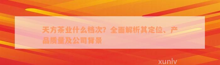 天方茶业什么档次？全面解析其定位、产品质量及公司背景