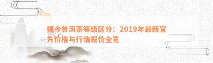 福今普洱茶等级区分：2019年最新官方价格与行情报价全览