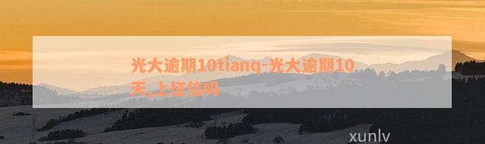 光大逾期10tianq-光大逾期10天,上征信吗