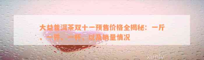 大益普洱茶双十一预售价格全揭秘：一斤、一件、一杯，以及销量情况