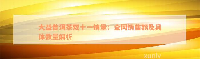 大益普洱茶双十一销量：全网销售额及具体数量解析