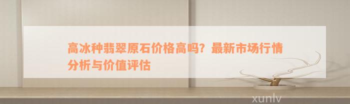 高冰种翡翠原石价格高吗？最新市场行情分析与价值评估