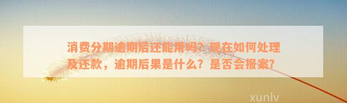 消费分期逾期后还能用吗？现在如何处理及还款，逾期后果是什么？是否会报案？