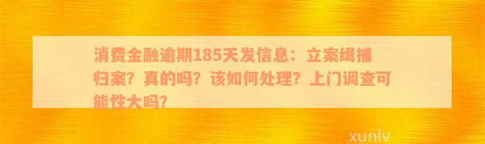 消费金融逾期185天发信息：立案缉捕归案？真的吗？该如何处理？上门调查可能性大吗？