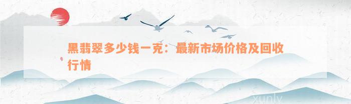 黑翡翠多少钱一克：最新市场价格及回收行情