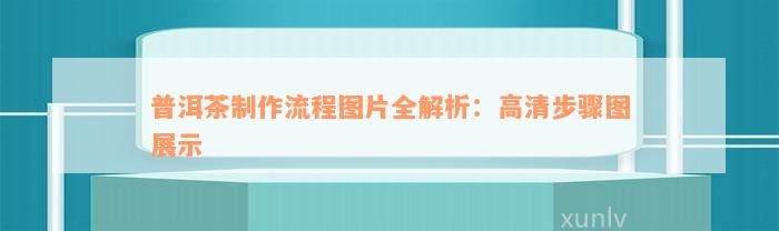 普洱茶制作流程图片全解析：高清步骤图展示