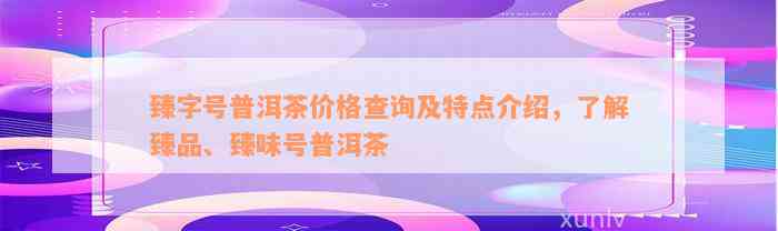 臻字号普洱茶价格查询及特点介绍，了解臻品、臻味号普洱茶