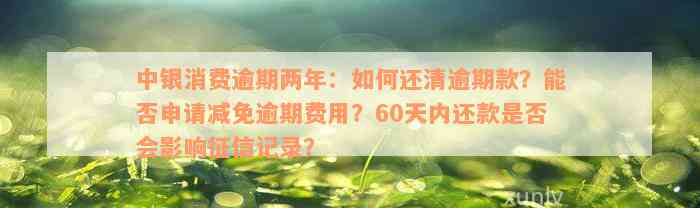 中银消费逾期两年：如何还清逾期款？能否申请减免逾期费用？60天内还款是否会影响征信记录？