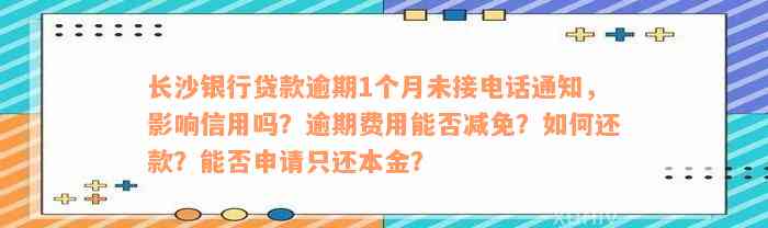 长沙银行贷款逾期1个月未接电话通知，影响信用吗？逾期费用能否减免？如何还款？能否申请只还本金？