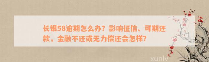 长银58逾期怎么办？影响征信、可期还款，金融不还或无力偿还会怎样？