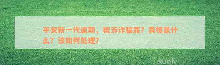 平安新一代逾期，被诉诈骗罪？真相是什么？该如何处理？