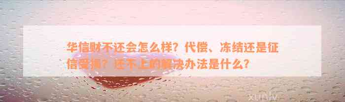 华信财不还会怎么样？代偿、冻结还是征信受损？还不上的解决办法是什么？