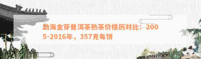 勐海金芽普洱茶熟茶价格历对比：2005-2016年，357克每饼