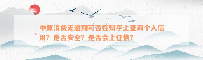 中原消费无逾期可否在知乎上查询个人信用？是否安全？是否会上征信？