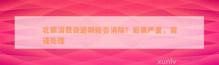 北银消费贷逾期能否消除？后果严重，需谨处理