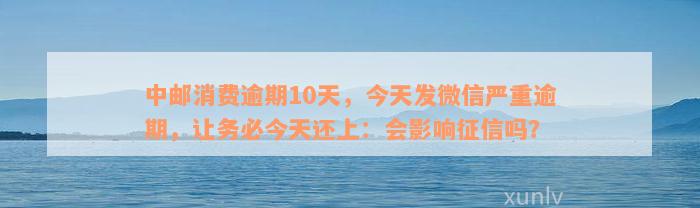 中邮消费逾期10天，今天发微信严重逾期，让务必今天还上：会影响征信吗？