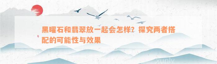 黑曜石和翡翠放一起会怎样？探究两者搭配的可能性与效果