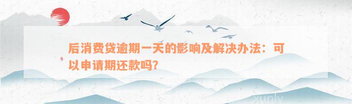 后消费贷逾期一天的影响及解决办法：可以申请期还款吗？