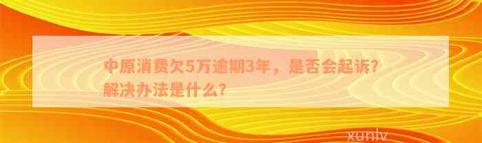 中原消费欠5万逾期3年，是否会起诉？解决办法是什么？