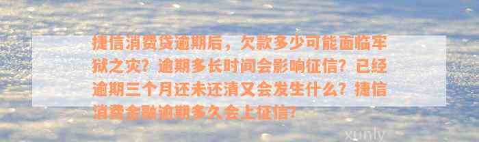 捷信消费贷逾期后，欠款多少可能面临牢狱之灾？逾期多长时间会影响征信？已经逾期三个月还未还清又会发生什么？捷信消费金融逾期多久会上征信？